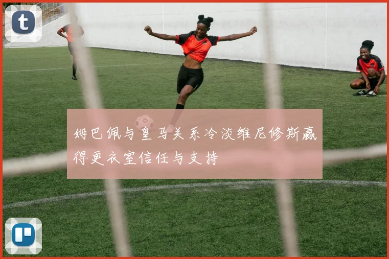 姆巴佩与皇马关系冷淡维尼修斯赢得更衣室信任与支持