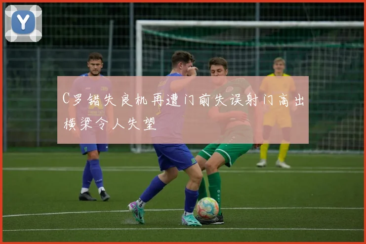 C罗错失良机再遭门前失误射门高出横梁令人失望