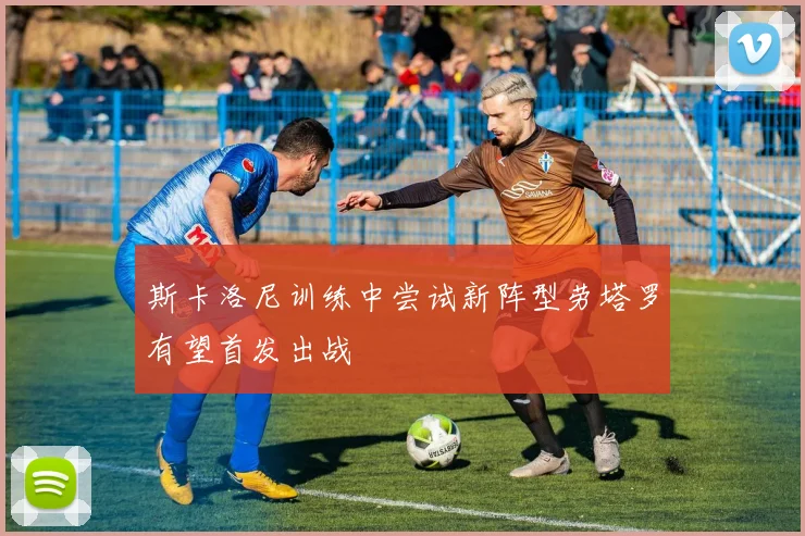 斯卡洛尼训练中尝试新阵型劳塔罗有望首发出战