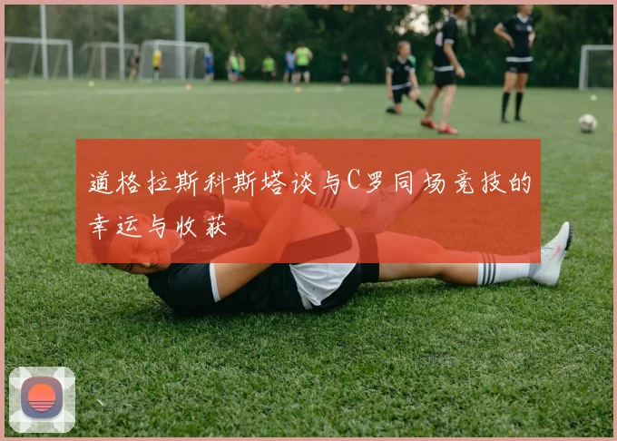 道格拉斯科斯塔谈与C罗同场竞技的幸运与收获