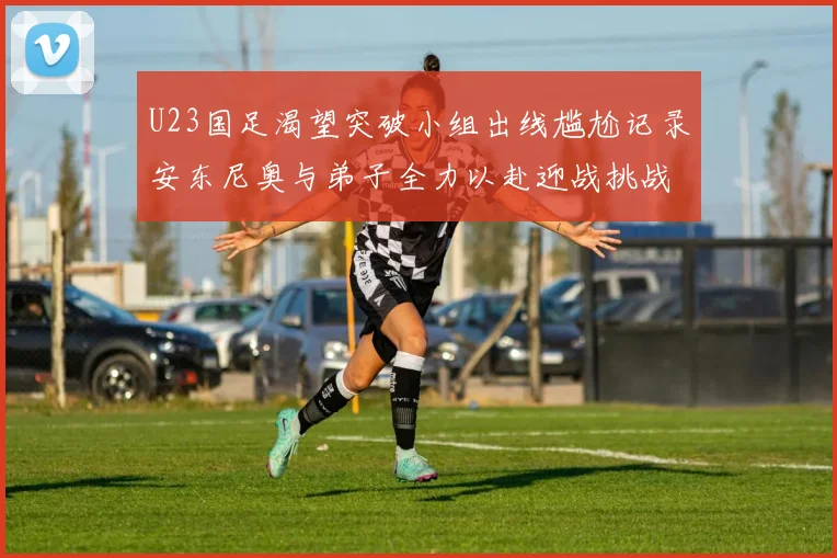 U23国足渴望突破小组出线尴尬记录安东尼奥与弟子全力以赴迎战挑战