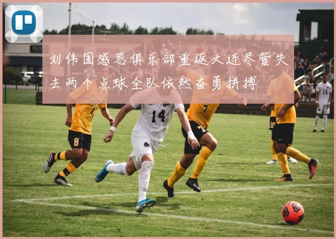 刘伟国感恩俱乐部重返大连尽管失去两个点球全队依然奋勇拼搏