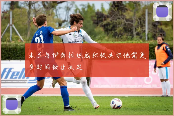 米兰与伊劳拉达成积极共识他需更多时间做出决定