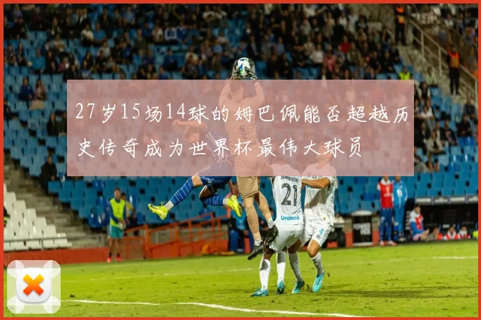 27岁15场14球的姆巴佩能否超越历史传奇成为世界杯最伟大球员