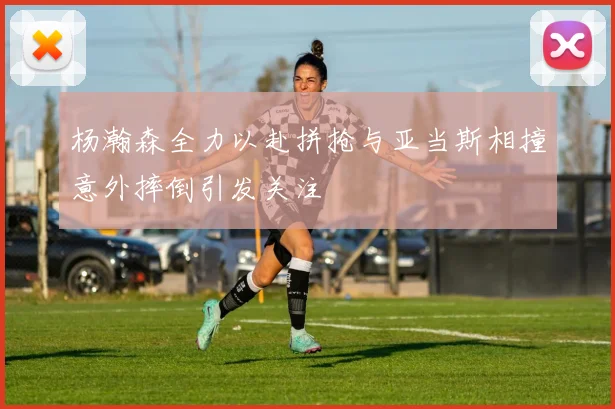 杨瀚森全力以赴拼抢与亚当斯相撞意外摔倒引发关注