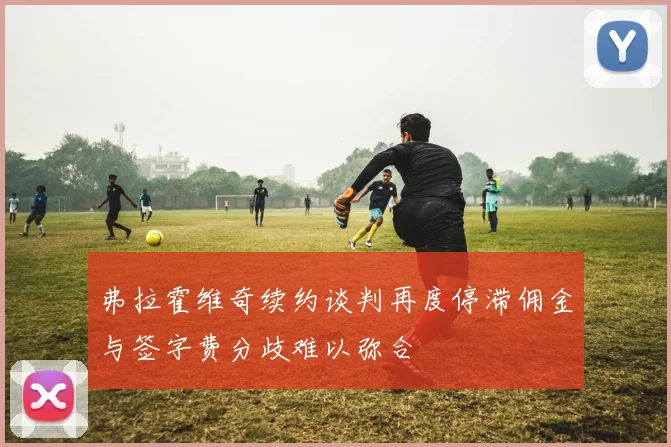 弗拉霍维奇续约谈判再度停滞佣金与签字费分歧难以弥合