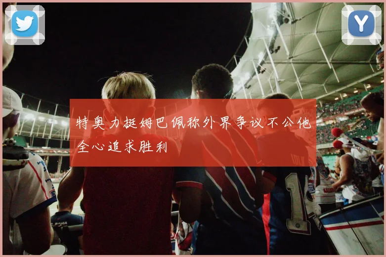 特奥力挺姆巴佩称外界争议不公他全心追求胜利