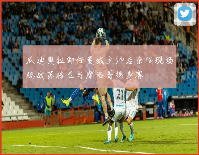 瓜迪奥拉卸任曼城主帅后亲临现场观战苏格兰与摩洛哥热身赛