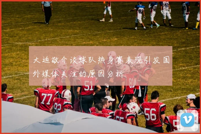 大迫敬介谈球队热身赛表现引发国外媒体关注的原因分析