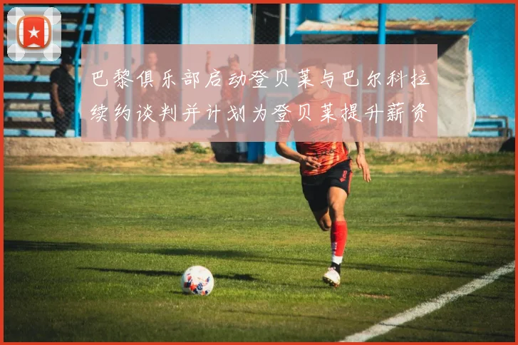 巴黎俱乐部启动登贝莱与巴尔科拉续约谈判并计划为登贝莱提升薪资待遇