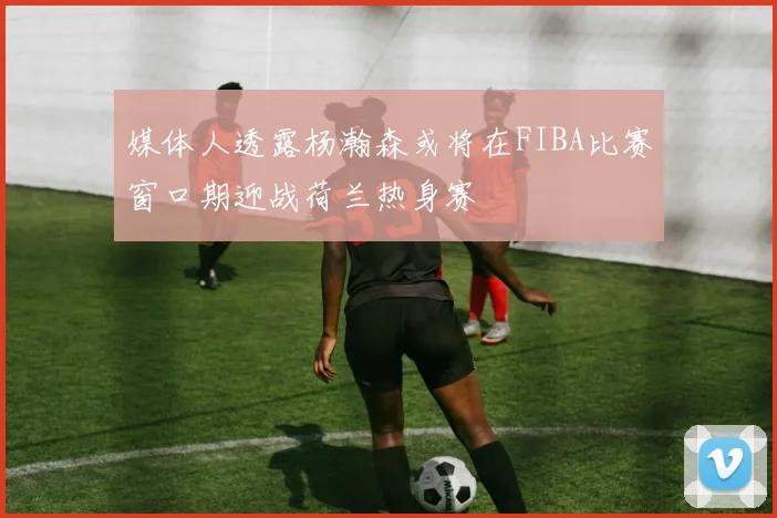 媒体人透露杨瀚森或将在FIBA比赛窗口期迎战荷兰热身赛