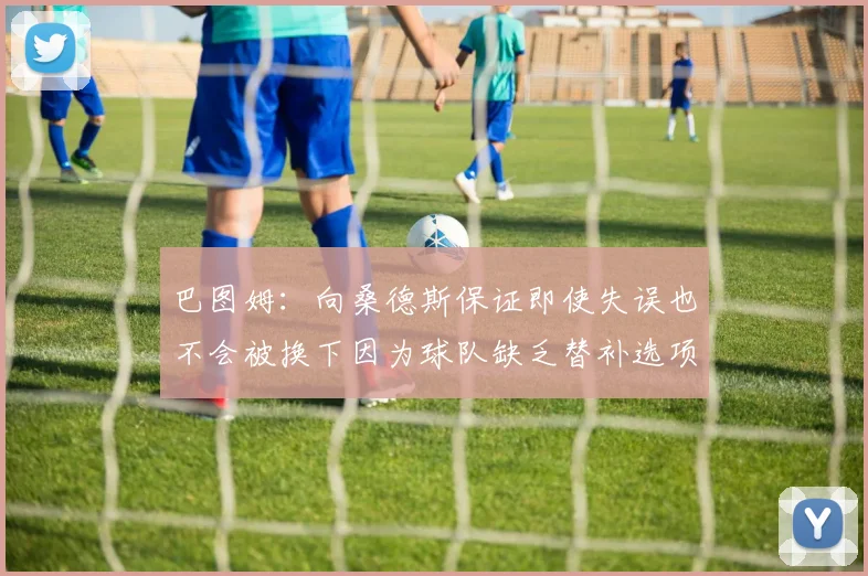 巴图姆：向桑德斯保证即使失误也不会被换下因为球队缺乏替补选项