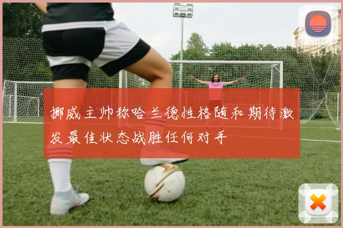 挪威主帅称哈兰德性格随和期待激发最佳状态战胜任何对手
