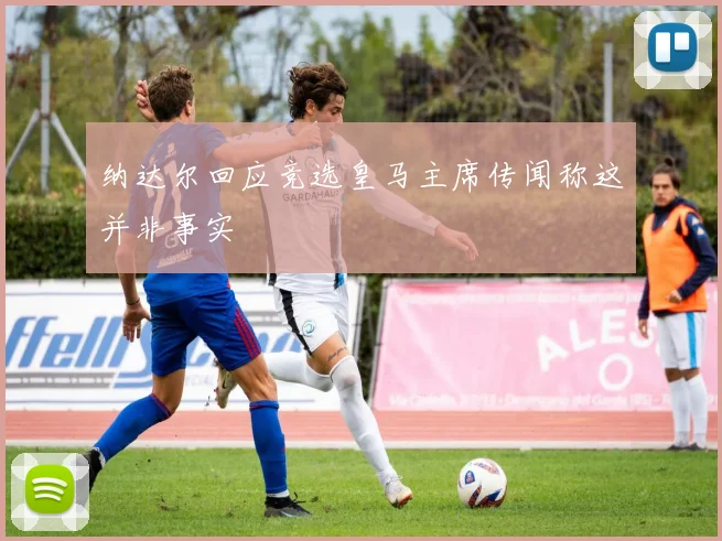 纳达尔回应竞选皇马主席传闻称这并非事实