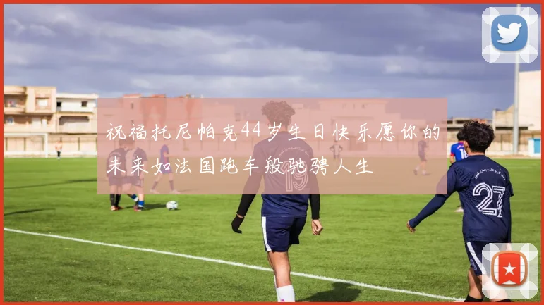 祝福托尼帕克44岁生日快乐愿你的未来如法国跑车般驰骋人生