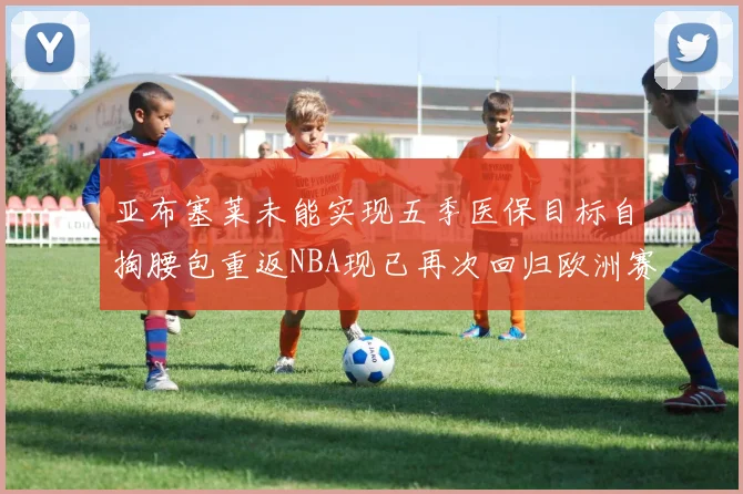 亚布塞莱未能实现五季医保目标自掏腰包重返NBA现已再次回归欧洲赛场