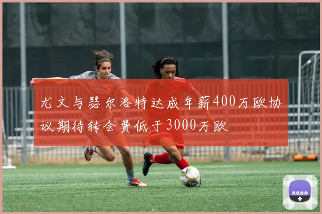 尤文与瑟尔洛特达成年薪400万欧协议期待转会费低于3000万欧