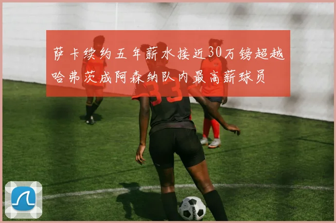 萨卡续约五年薪水接近30万镑超越哈弗茨成阿森纳队内最高薪球员