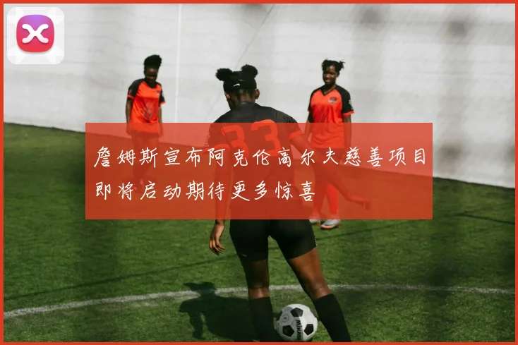 詹姆斯宣布阿克伦高尔夫慈善项目即将启动期待更多惊喜