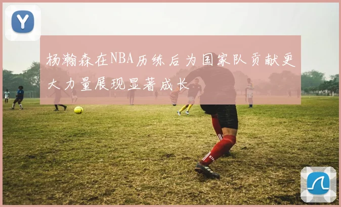 杨瀚森在NBA历练后为国家队贡献更大力量展现显著成长